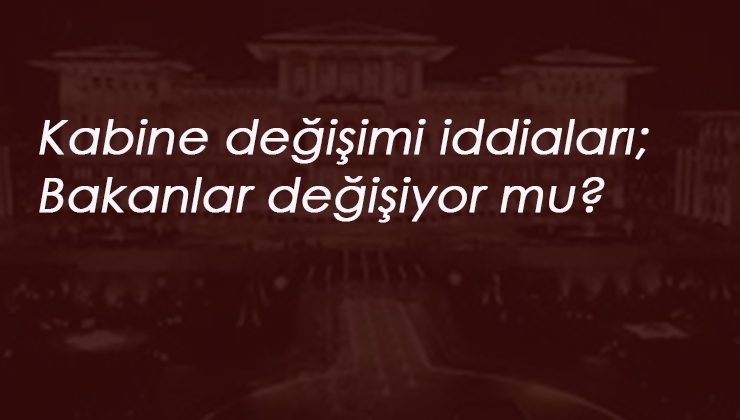 Bakanlar değişiyor mu? Kabine değişimi iddiaları devam ediyor