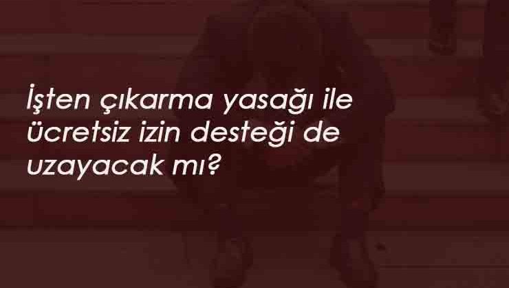 İşten çıkarma yasağı 1 yıl uzarsa ücretsiz izin parası da uzayacak mı?