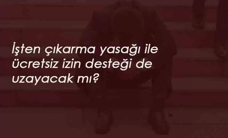 İşten çıkarma yasağı 1 yıl uzarsa ücretsiz izin parası da uzayacak mı?