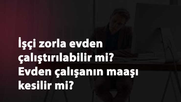 İşçi evden çalışmaya zorlanabilir mi? Evden çalışanın ücreti kesilebilir mi?